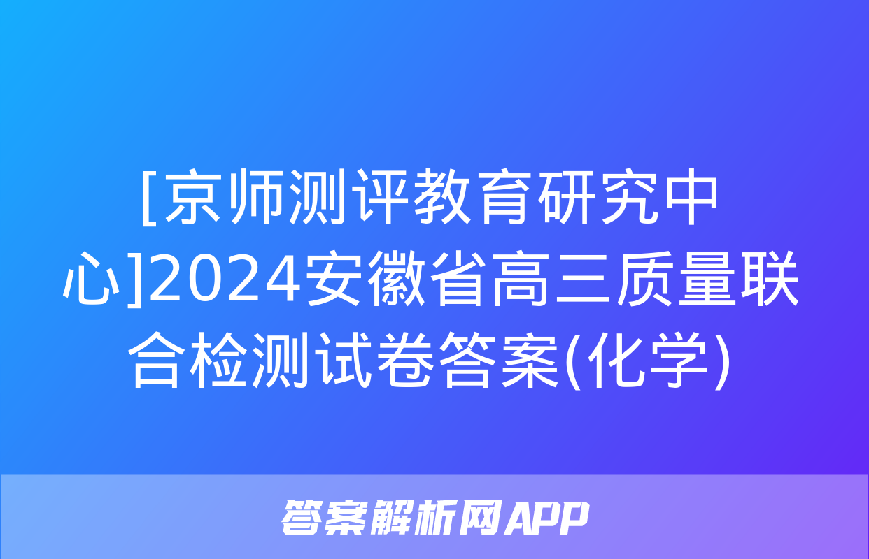 [京师测评教育研究中心]2024安徽省高三质量联合检测试卷答案(化学)