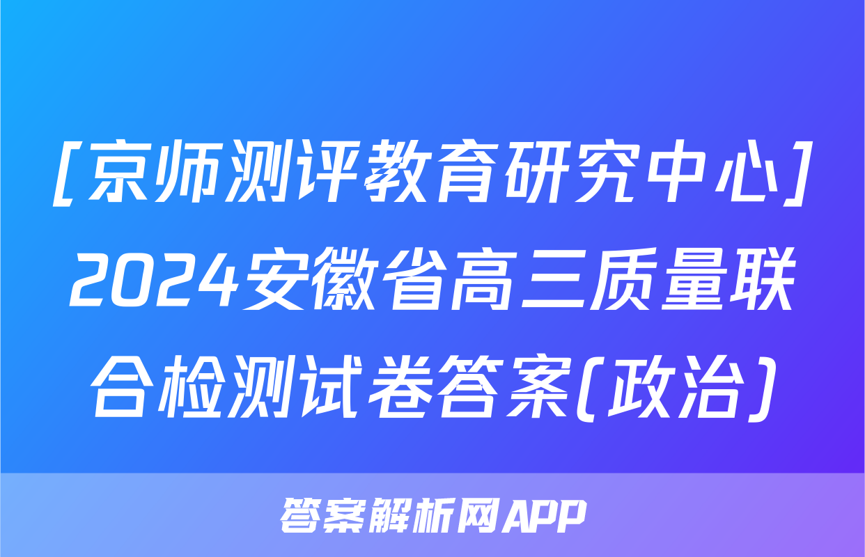 [京师测评教育研究中心]2024安徽省高三质量联合检测试卷答案(政治)