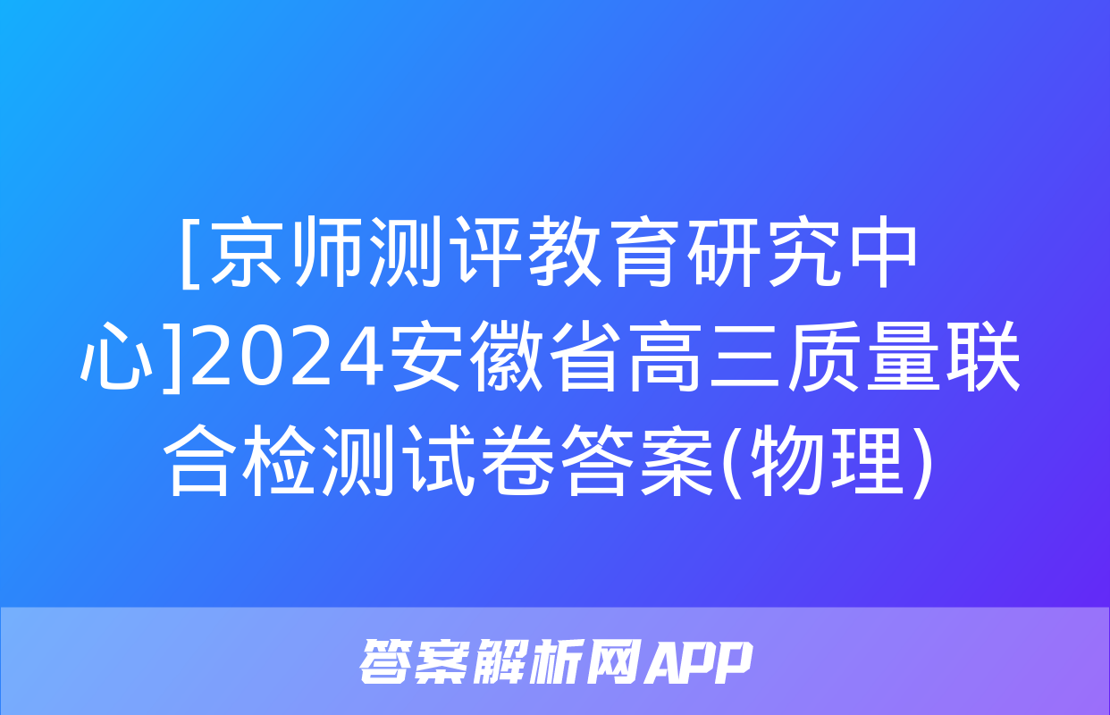 [京师测评教育研究中心]2024安徽省高三质量联合检测试卷答案(物理)