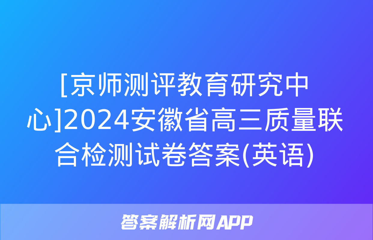 [京师测评教育研究中心]2024安徽省高三质量联合检测试卷答案(英语)