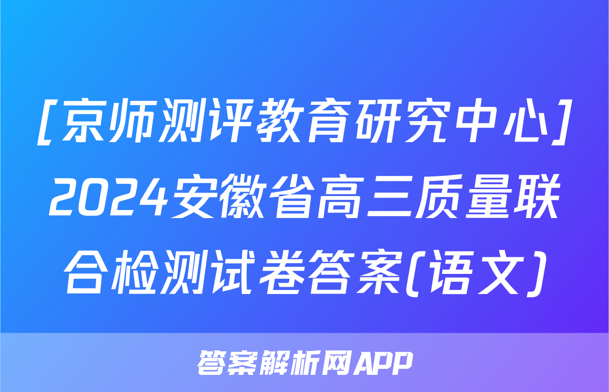 [京师测评教育研究中心]2024安徽省高三质量联合检测试卷答案(语文)