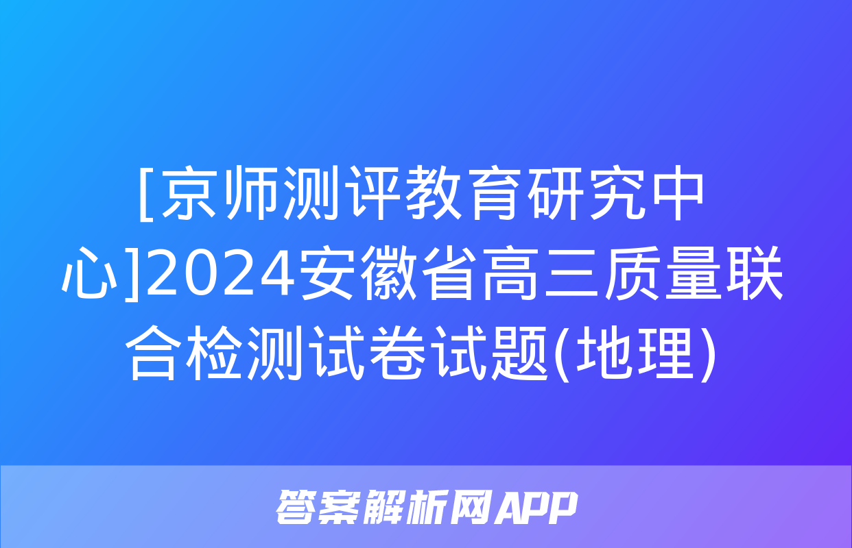 [京师测评教育研究中心]2024安徽省高三质量联合检测试卷试题(地理)