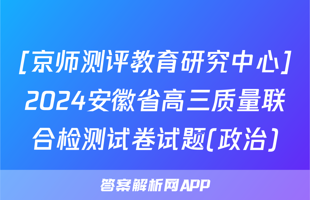 [京师测评教育研究中心]2024安徽省高三质量联合检测试卷试题(政治)