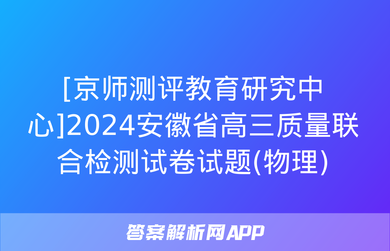 [京师测评教育研究中心]2024安徽省高三质量联合检测试卷试题(物理)