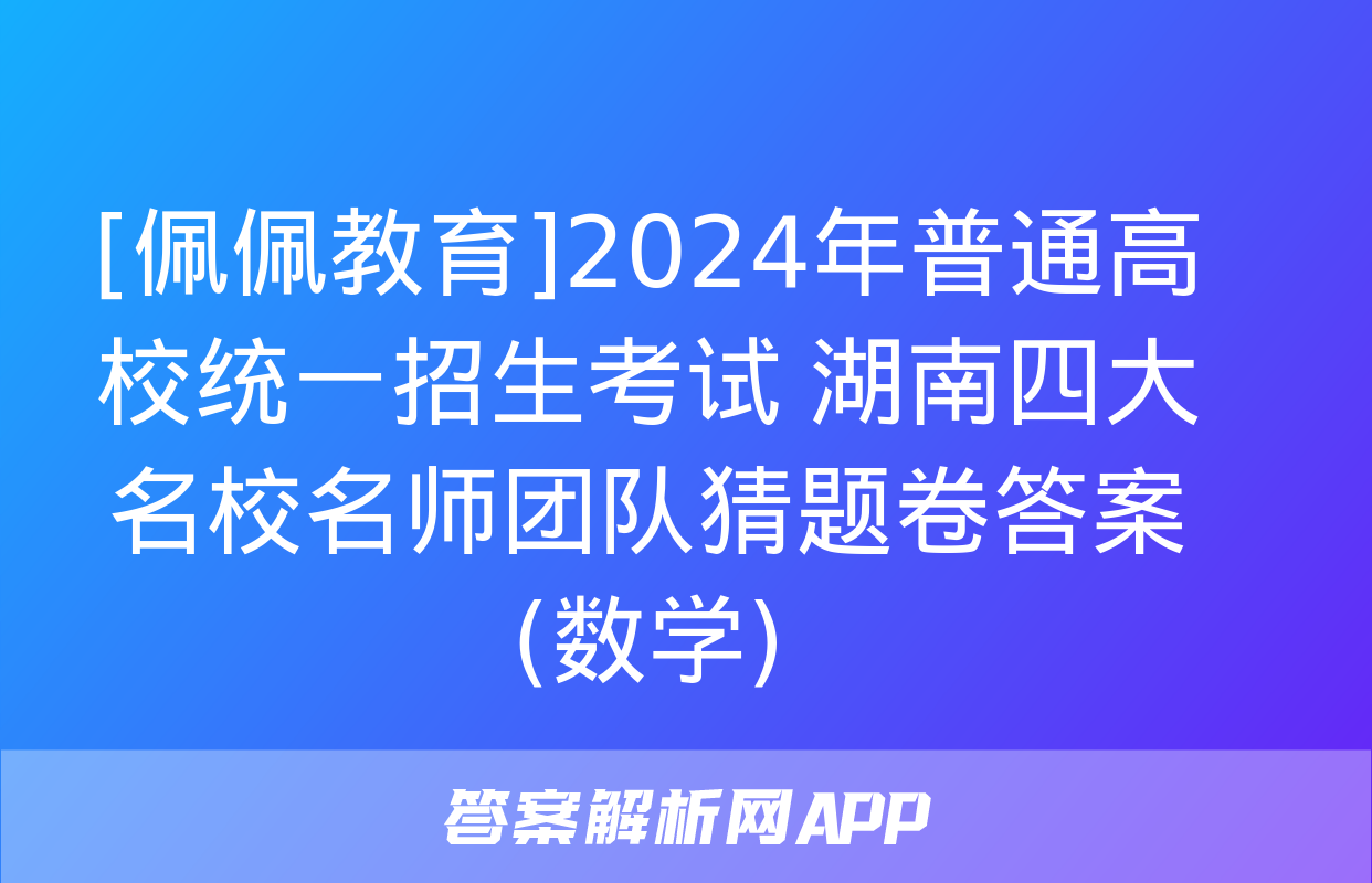 [佩佩教育]2024年普通高校统一招生考试 湖南四大名校名师团队猜题卷答案(数学)