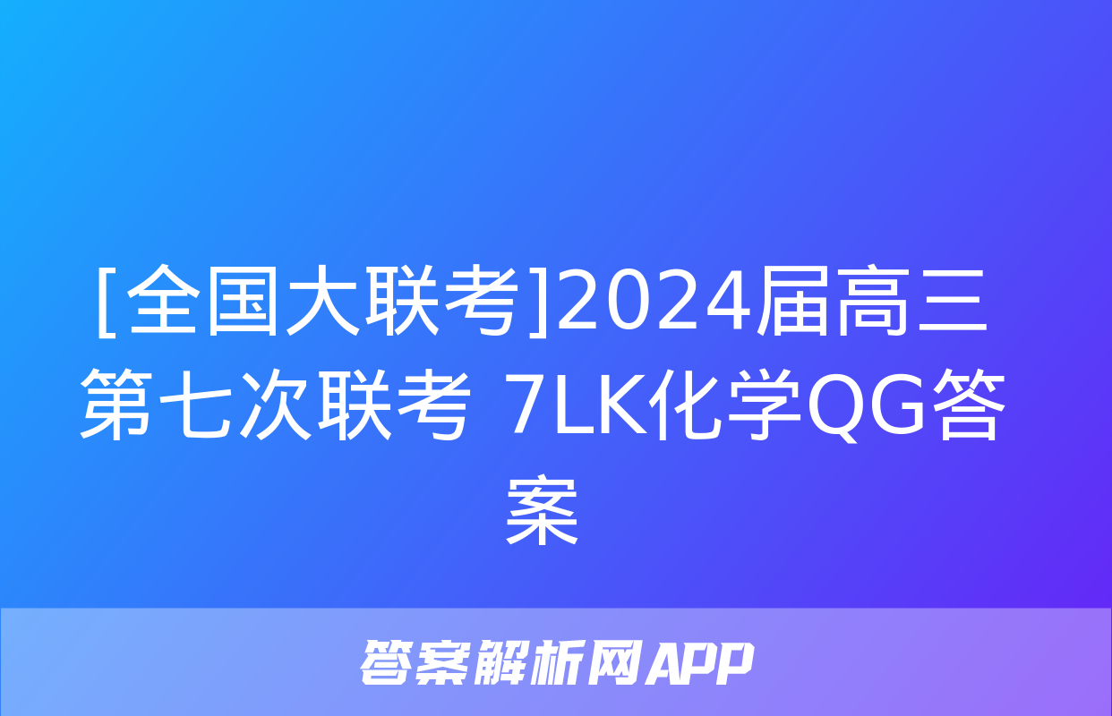 [全国大联考]2024届高三第七次联考 7LK化学QG答案