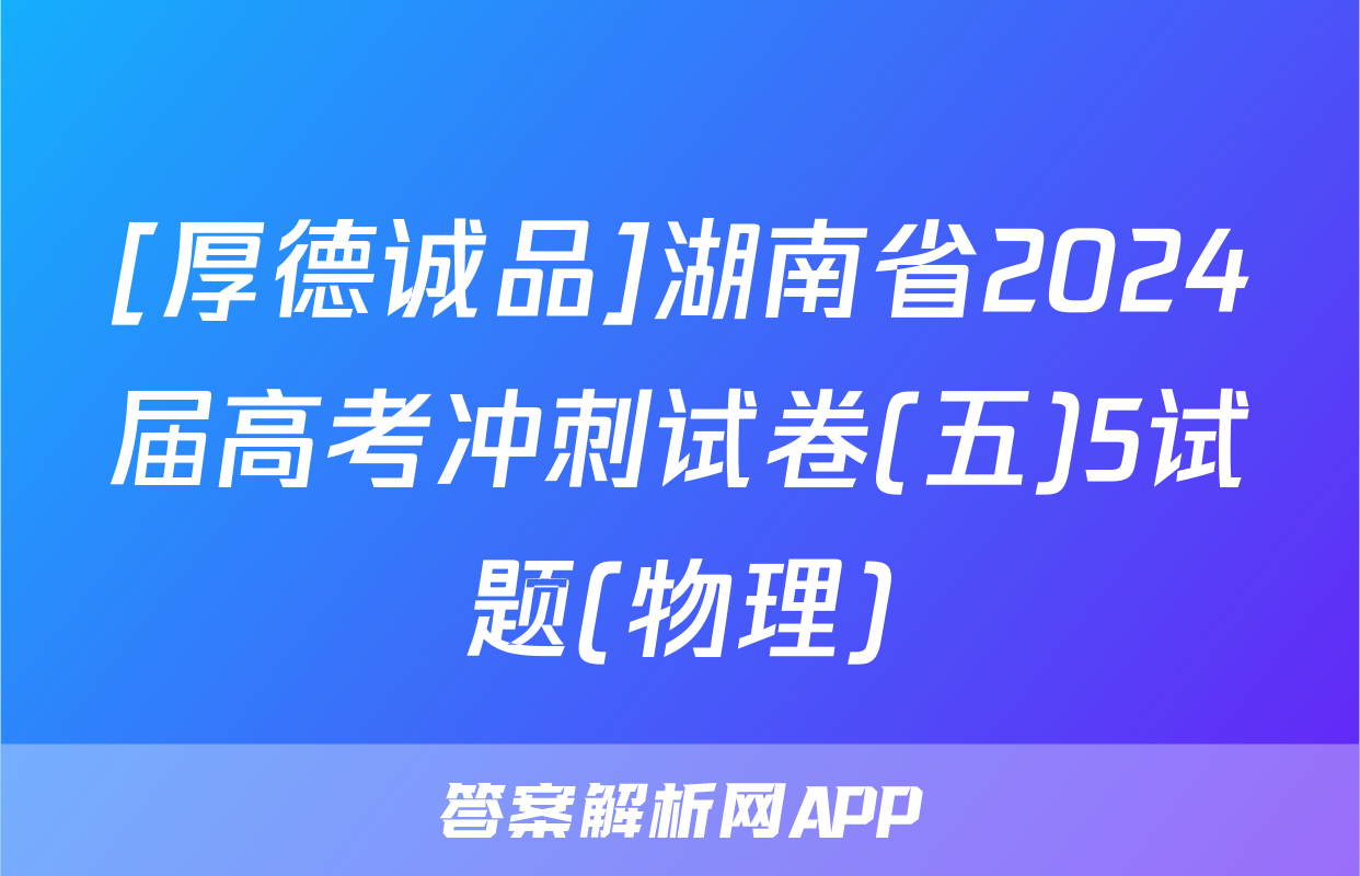 [厚德诚品]湖南省2024届高考冲刺试卷(五)5试题(物理)