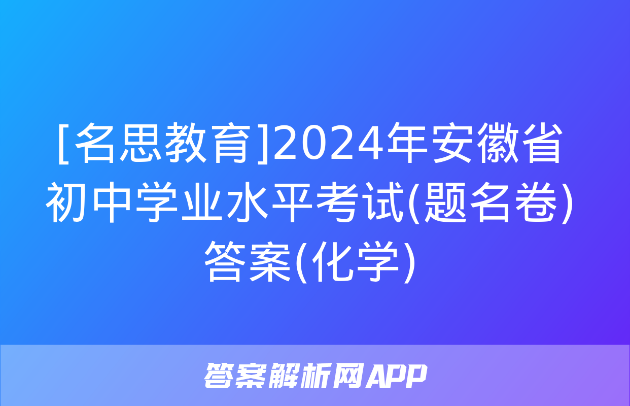 [名思教育]2024年安徽省初中学业水平考试(题名卷)答案(化学)