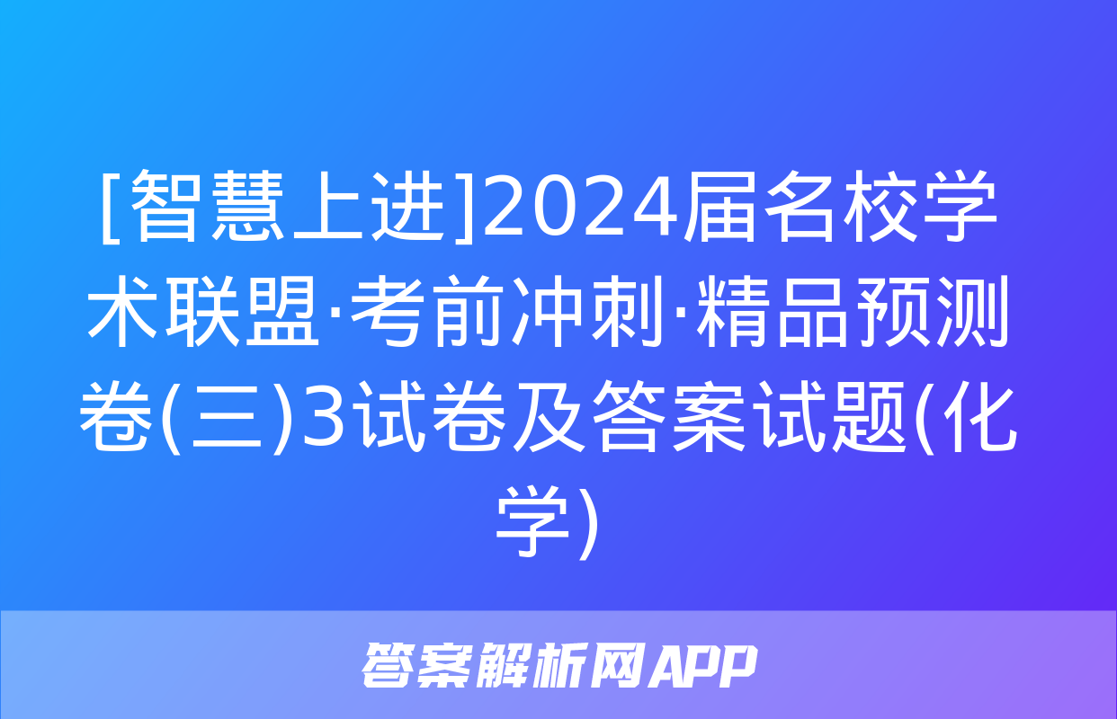 [智慧上进]2024届名校学术联盟·考前冲刺·精品预测卷(三)3试卷及答案试题(化学)