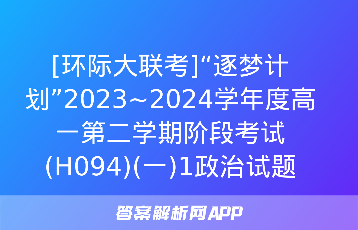 [环际大联考]“逐梦计划”2023~2024学年度高一第二学期阶段考试(H094)(一)1政治试题