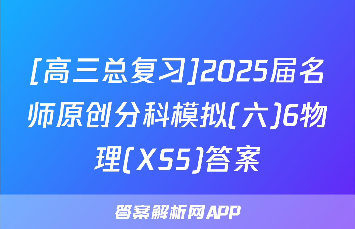 [高三总复习]2025届名师原创分科模拟(六)6物理(XS5)答案