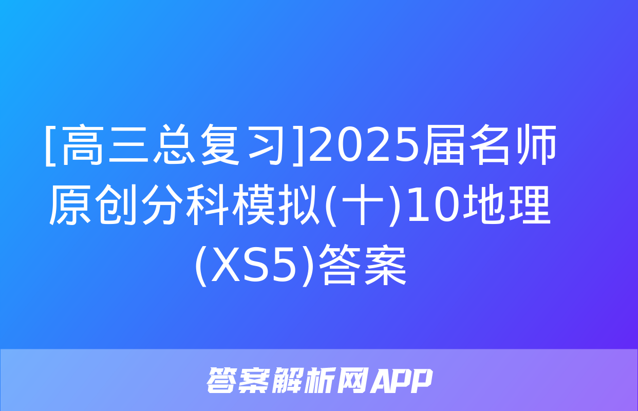 [高三总复习]2025届名师原创分科模拟(十)10地理(XS5)答案