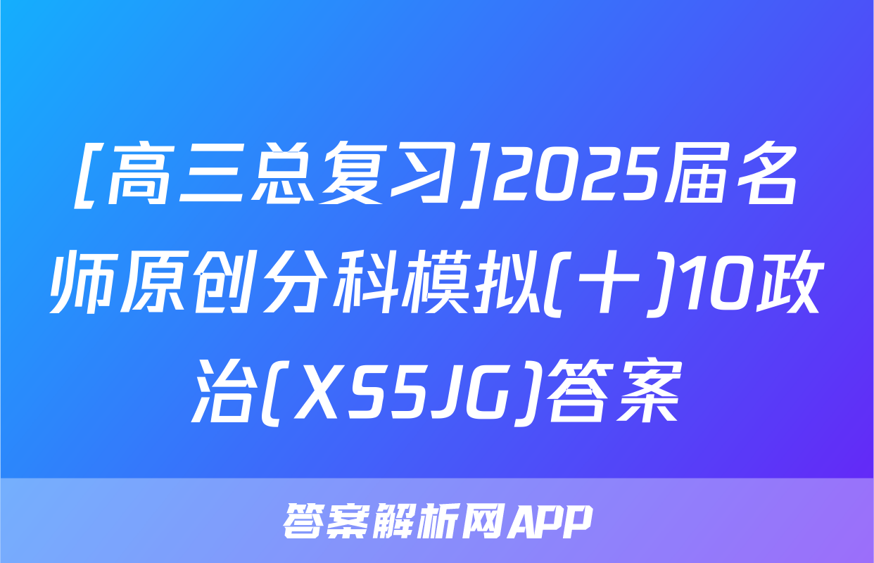 [高三总复习]2025届名师原创分科模拟(十)10政治(XS5JG)答案