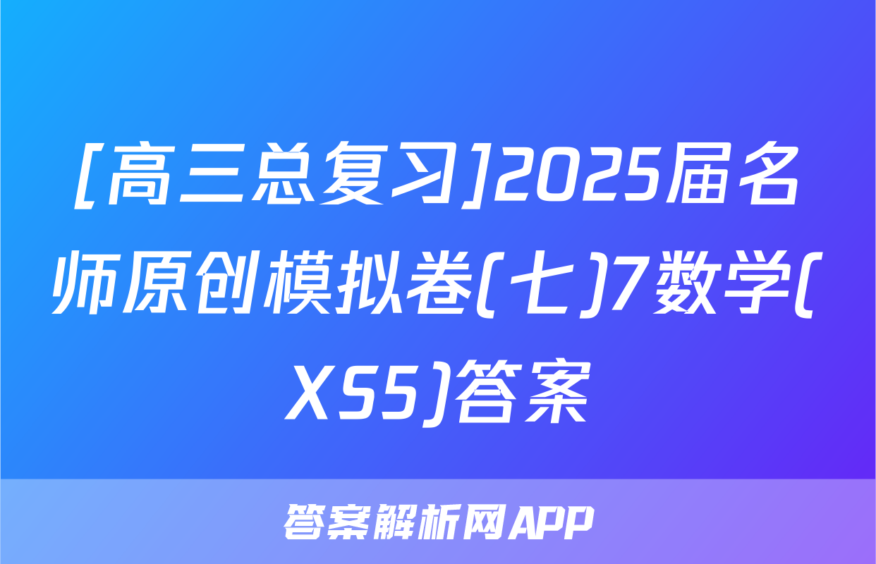 [高三总复习]2025届名师原创模拟卷(七)7数学(XS5)答案