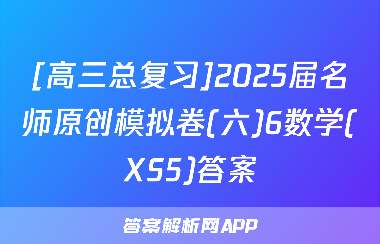 [高三总复习]2025届名师原创模拟卷(六)6数学(XS5)答案