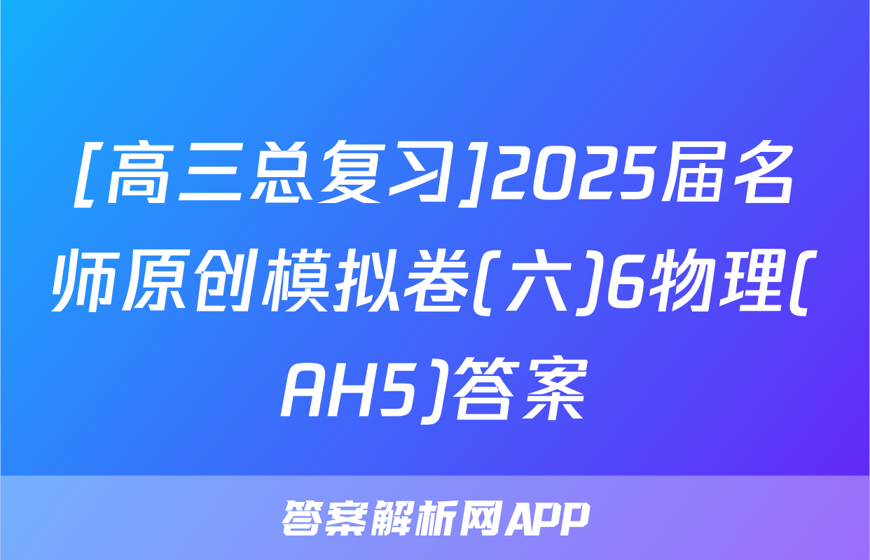 [高三总复习]2025届名师原创模拟卷(六)6物理(AH5)答案