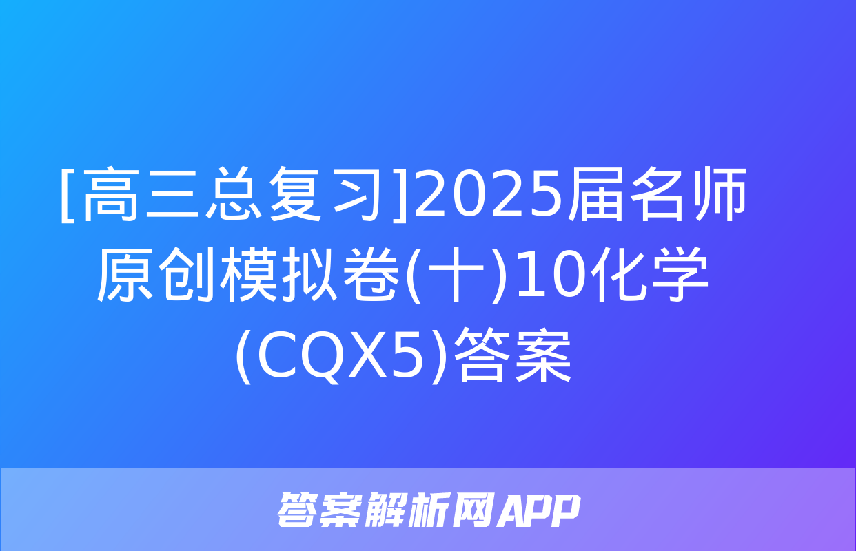 [高三总复习]2025届名师原创模拟卷(十)10化学(CQX5)答案