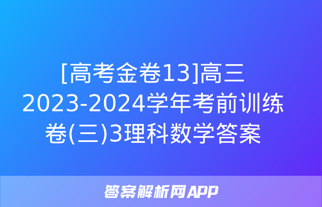 [高考金卷13]高三2023-2024学年考前训练卷(三)3理科数学答案