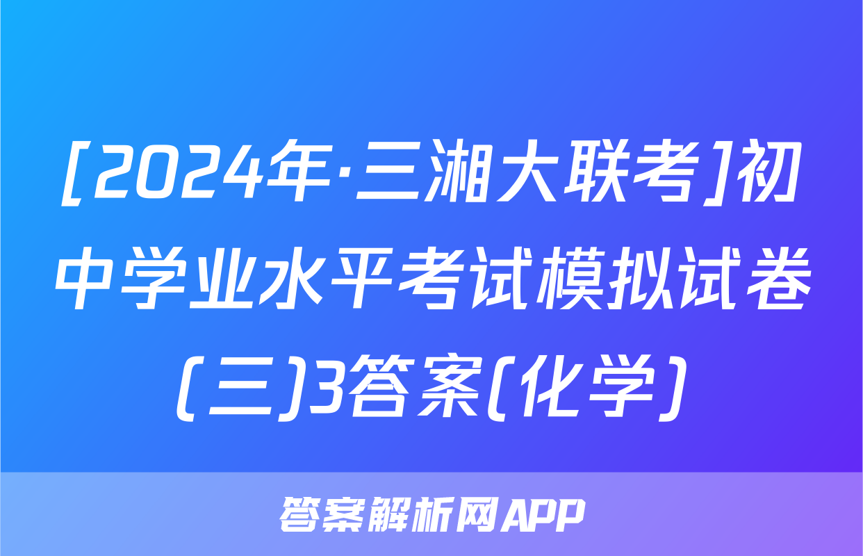 [2024年·三湘大联考]初中学业水平考试模拟试卷(三)3答案(化学)