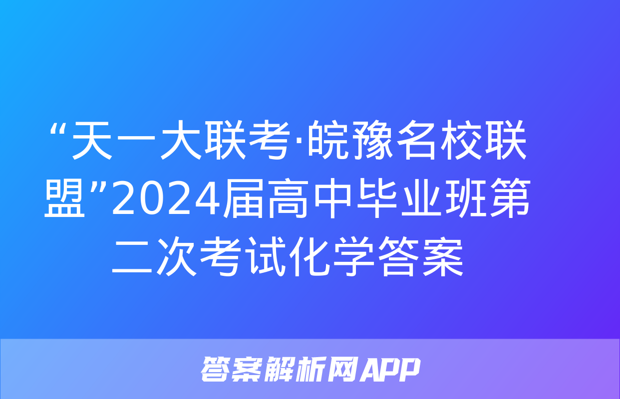 “天一大联考·皖豫名校联盟”2024届高中毕业班第二次考试化学答案