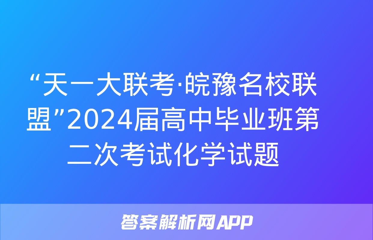 “天一大联考·皖豫名校联盟”2024届高中毕业班第二次考试化学试题