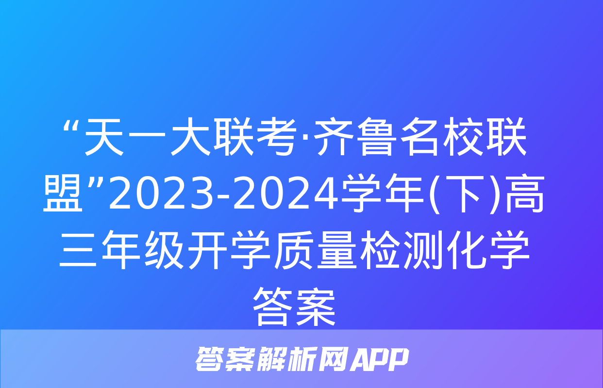 “天一大联考·齐鲁名校联盟”2023-2024学年(下)高三年级开学质量检测化学答案