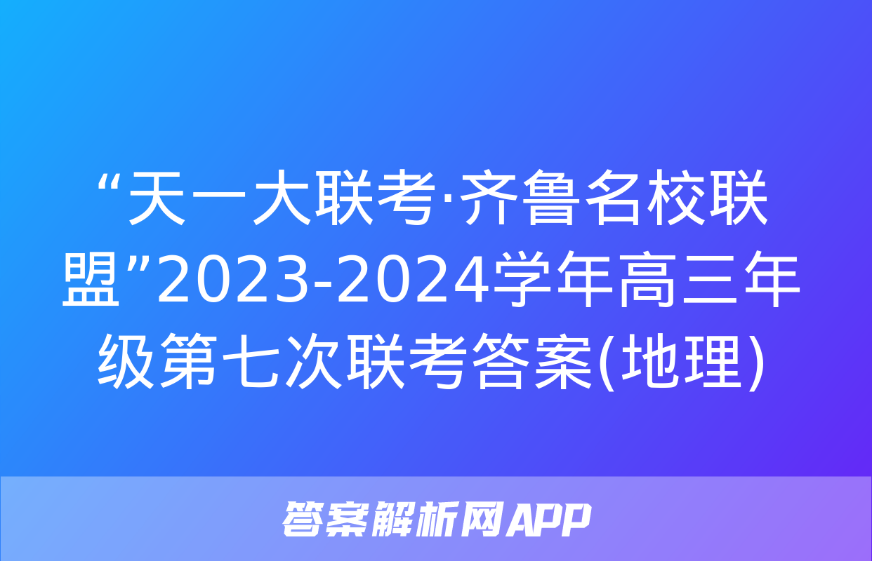 “天一大联考·齐鲁名校联盟”2023-2024学年高三年级第七次联考答案(地理)