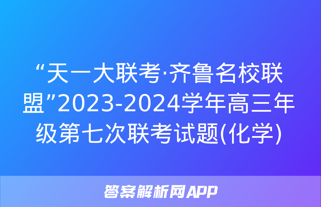 “天一大联考·齐鲁名校联盟”2023-2024学年高三年级第七次联考试题(化学)