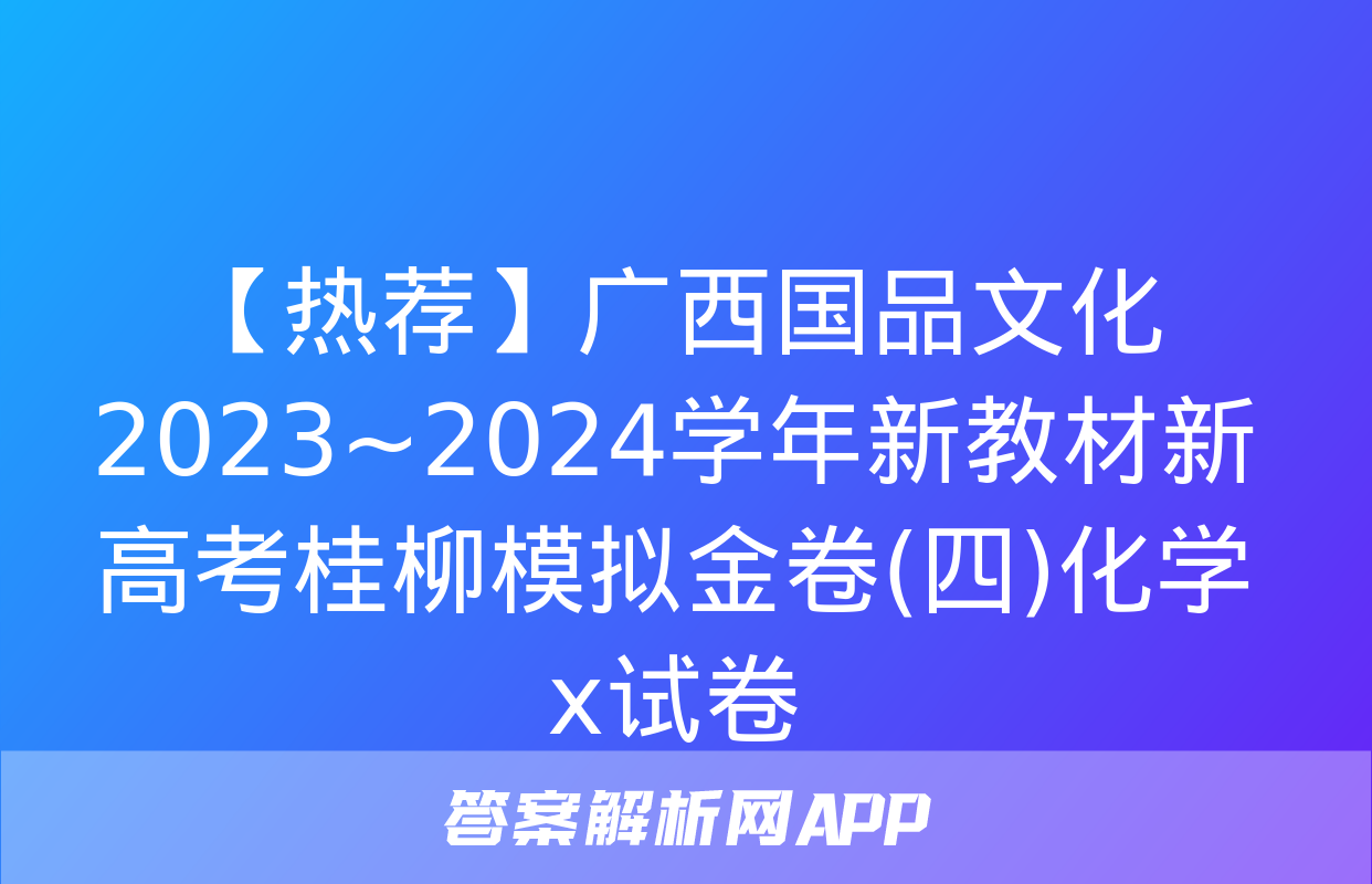 【热荐】广西国品文化 2023~2024学年新教材新高考桂柳模拟金卷(四)化学x试卷