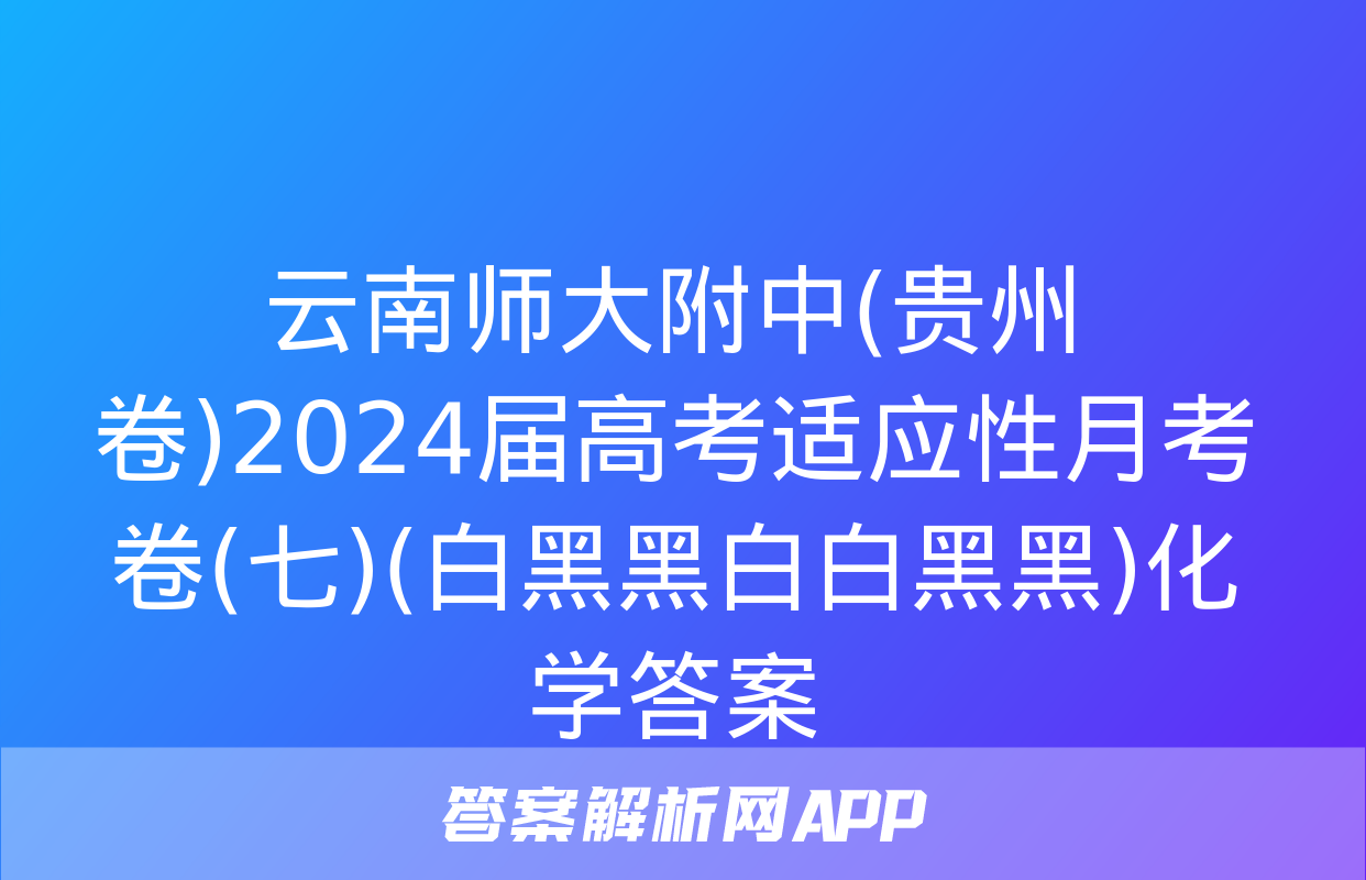 云南师大附中(贵州卷)2024届高考适应性月考卷(七)(白黑黑白白黑黑)化学答案