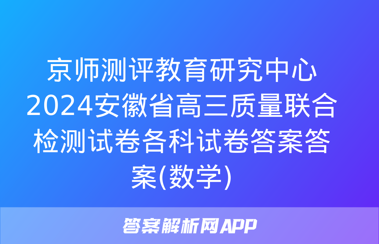 京师测评教育研究中心 2024安徽省高三质量联合检测试卷各科试卷答案答案(数学)