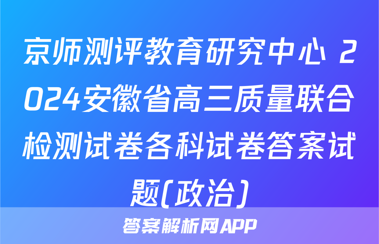 京师测评教育研究中心 2024安徽省高三质量联合检测试卷各科试卷答案试题(政治)