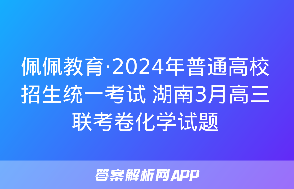 佩佩教育·2024年普通高校招生统一考试 湖南3月高三联考卷化学试题