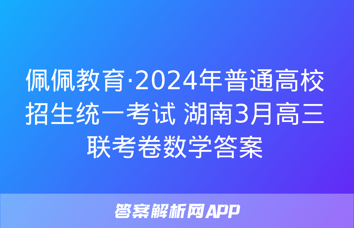 佩佩教育·2024年普通高校招生统一考试 湖南3月高三联考卷数学答案