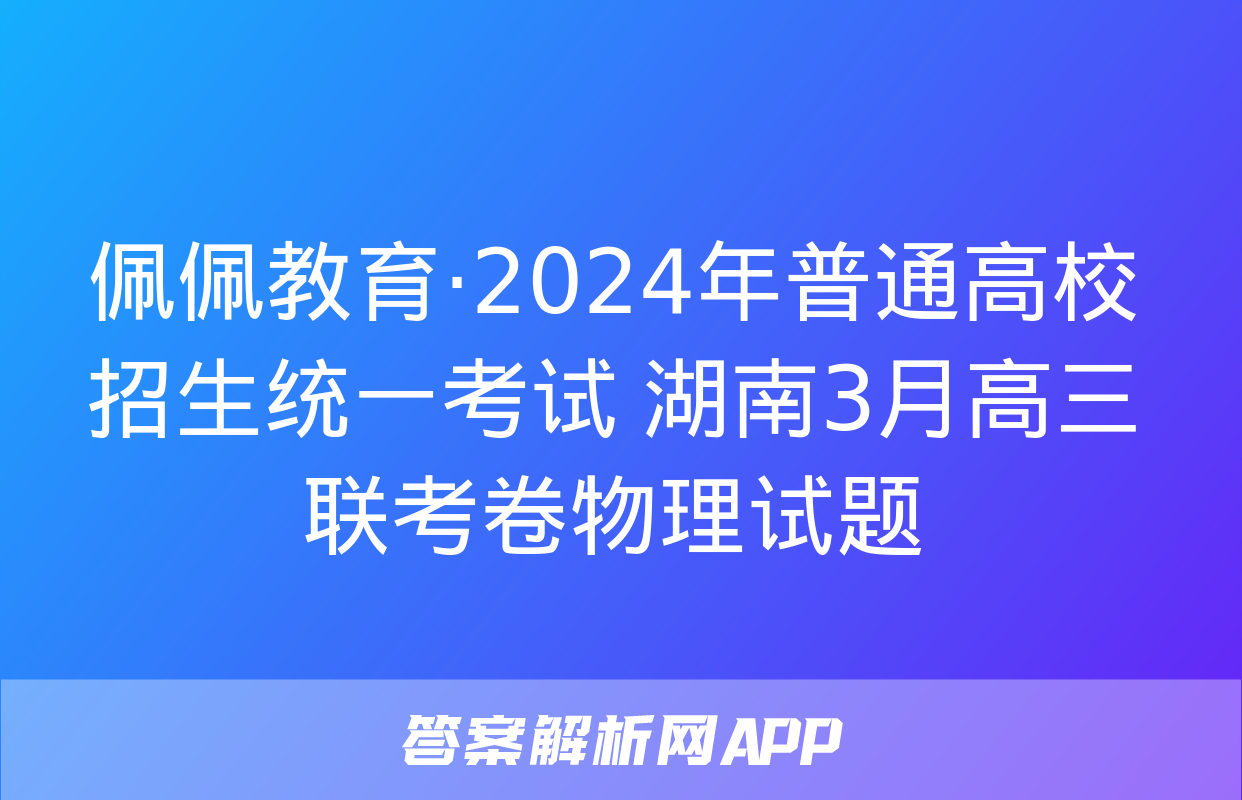 佩佩教育·2024年普通高校招生统一考试 湖南3月高三联考卷物理试题