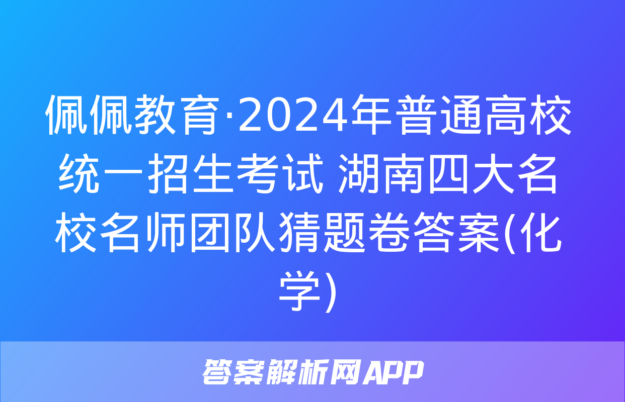 佩佩教育·2024年普通高校统一招生考试 湖南四大名校名师团队猜题卷答案(化学)