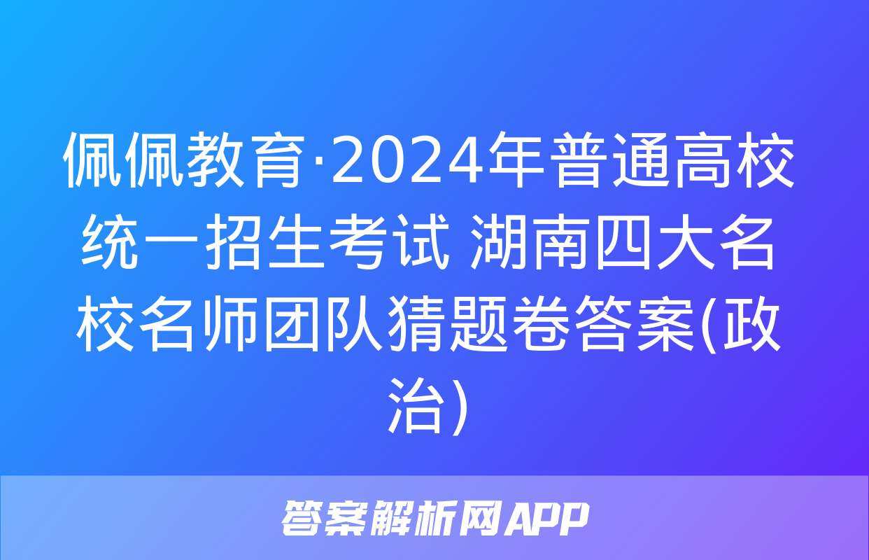 佩佩教育·2024年普通高校统一招生考试 湖南四大名校名师团队猜题卷答案(政治)