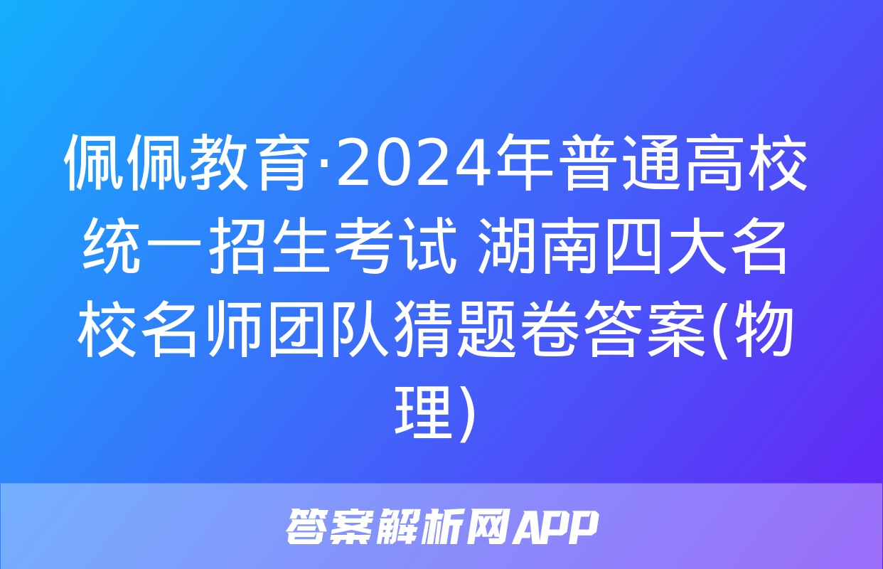 佩佩教育·2024年普通高校统一招生考试 湖南四大名校名师团队猜题卷答案(物理)