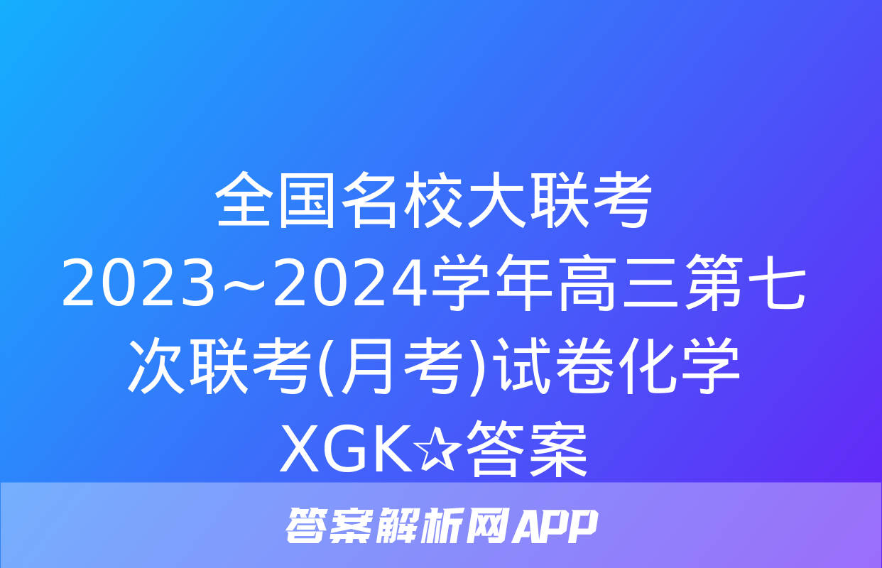 全国名校大联考 2023~2024学年高三第七次联考(月考)试卷化学XGK✰答案