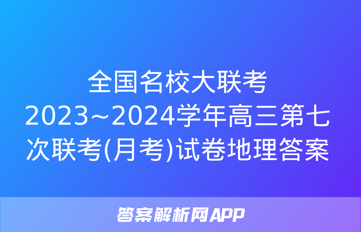 全国名校大联考 2023~2024学年高三第七次联考(月考)试卷地理答案