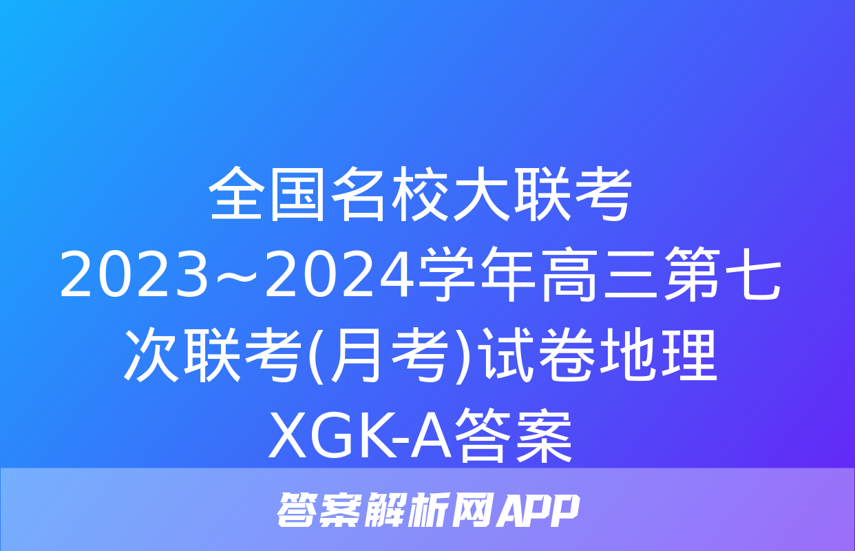 全国名校大联考 2023~2024学年高三第七次联考(月考)试卷地理XGK-A答案