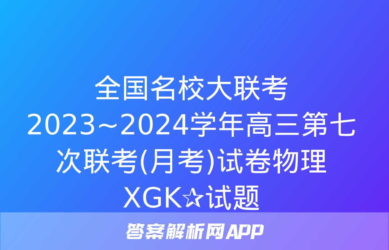 全国名校大联考 2023~2024学年高三第七次联考(月考)试卷物理XGK✰试题