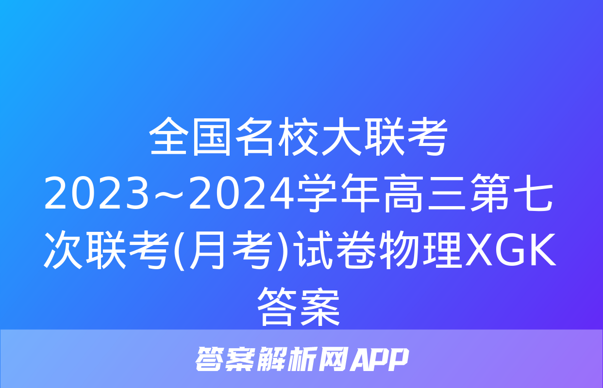 全国名校大联考 2023~2024学年高三第七次联考(月考)试卷物理XGK答案