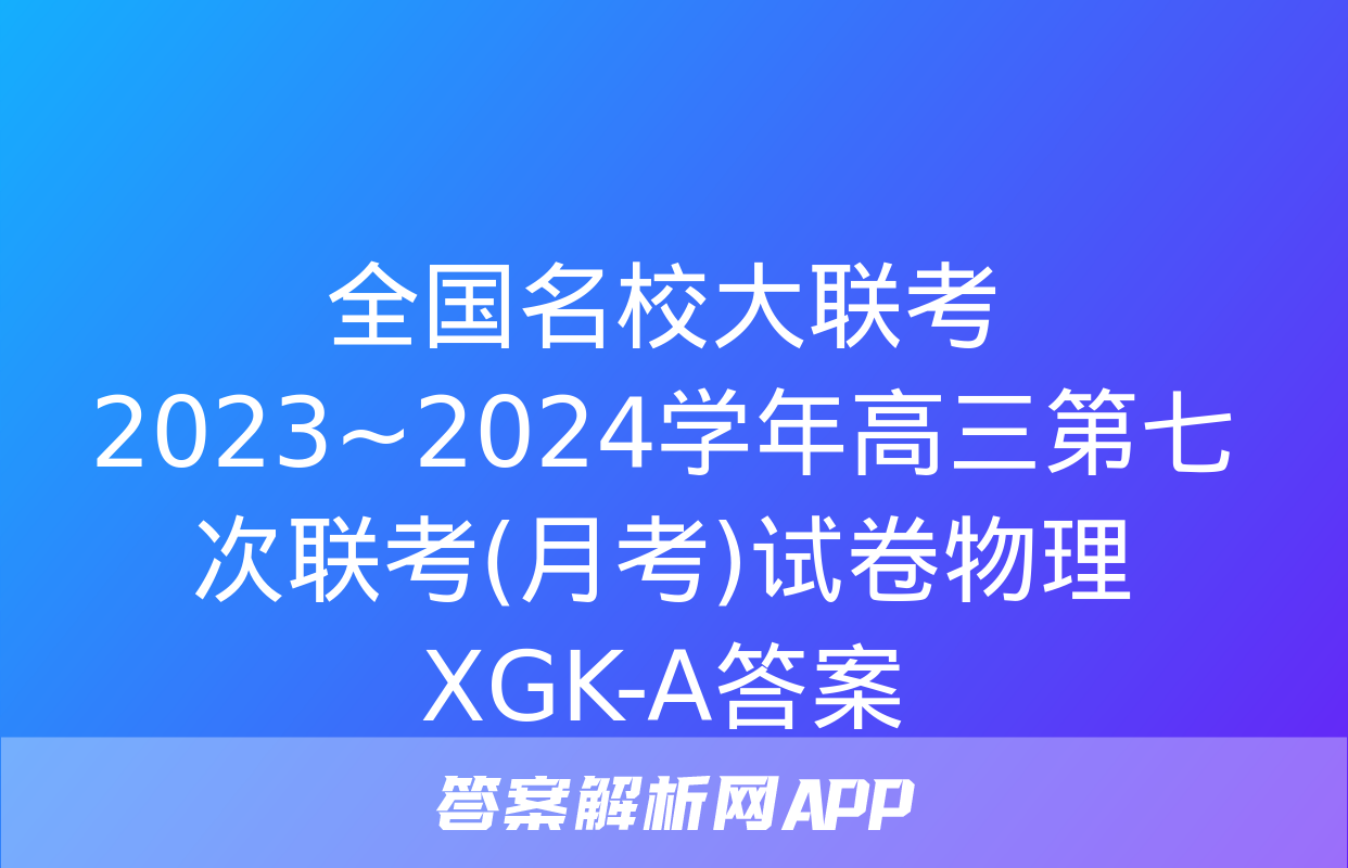 全国名校大联考 2023~2024学年高三第七次联考(月考)试卷物理XGK-A答案