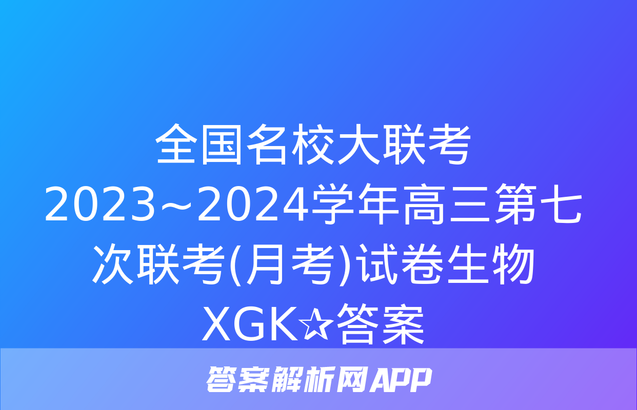 全国名校大联考 2023~2024学年高三第七次联考(月考)试卷生物XGK✰答案