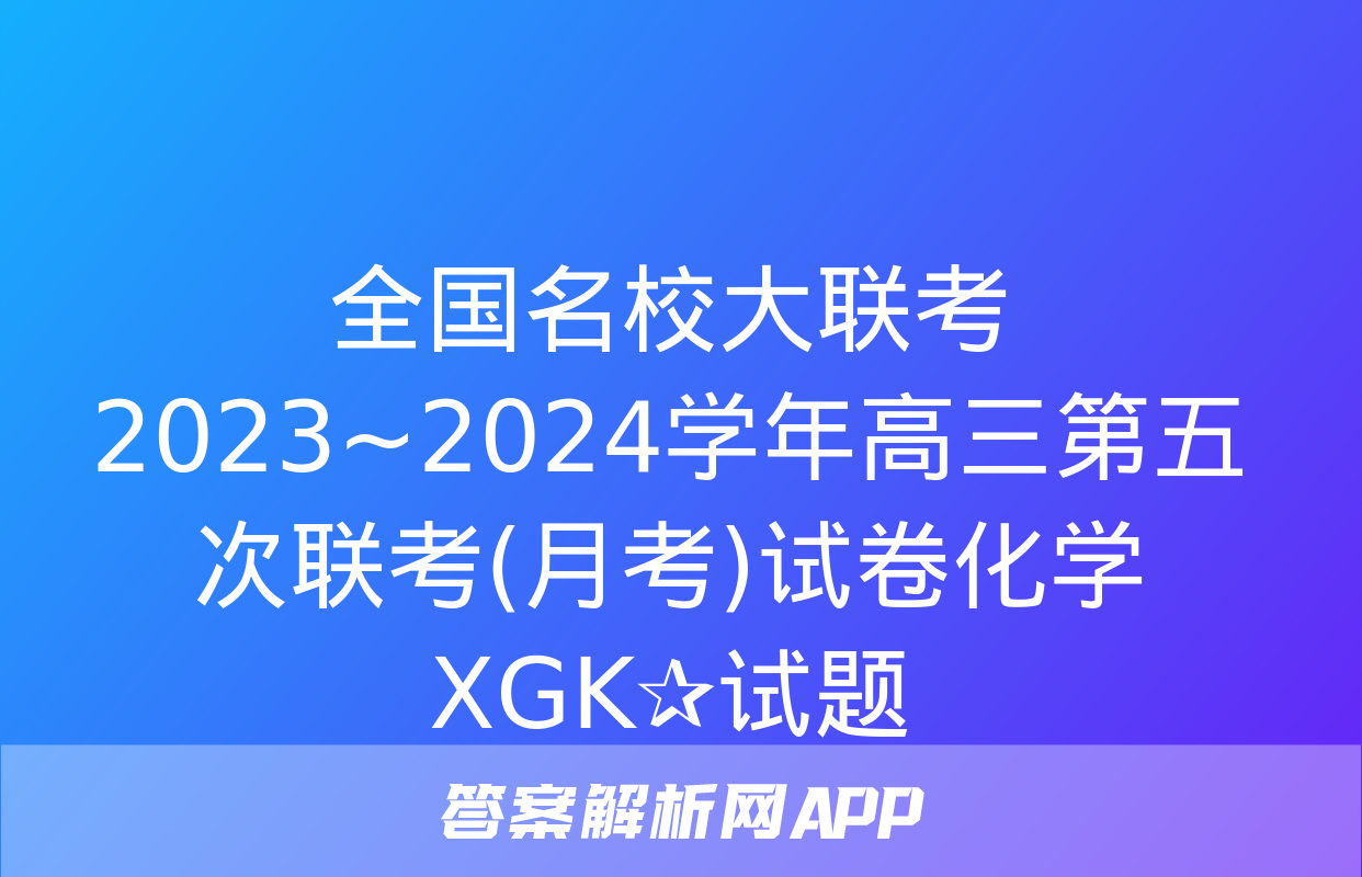 全国名校大联考 2023~2024学年高三第五次联考(月考)试卷化学XGK✰试题