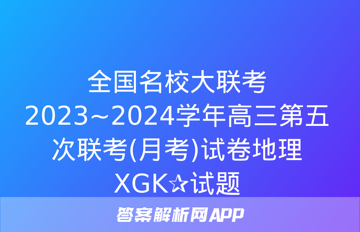 全国名校大联考 2023~2024学年高三第五次联考(月考)试卷地理XGK✰试题