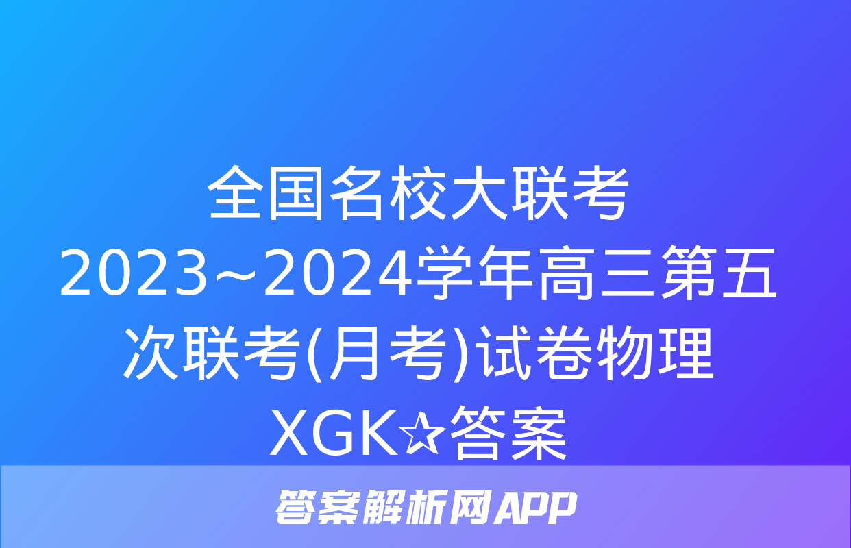 全国名校大联考 2023~2024学年高三第五次联考(月考)试卷物理XGK✰答案