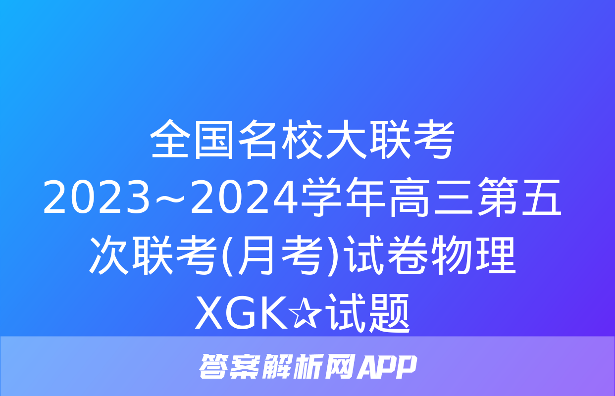 全国名校大联考 2023~2024学年高三第五次联考(月考)试卷物理XGK✰试题