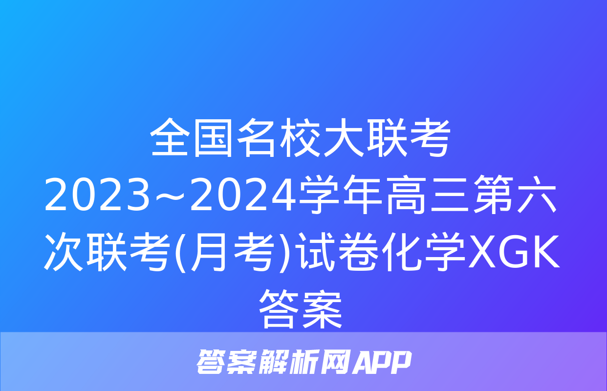 全国名校大联考 2023~2024学年高三第六次联考(月考)试卷化学XGK答案